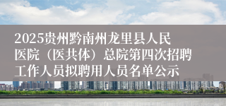 2025贵州黔南州龙里县人民医院（医共体）总院第四次招聘工作人员拟聘用人员名单公示