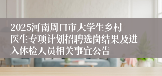 2025河南周口市大学生乡村医生专项计划招聘选岗结果及进入体检人员相关事宜公告