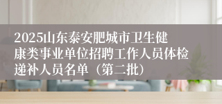 2025山东泰安肥城市卫生健康类事业单位招聘工作人员体检递补人员名单（第二批）