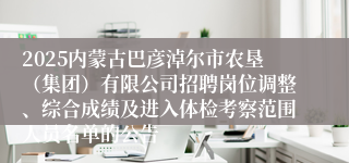 2025内蒙古巴彦淖尔市农垦（集团）有限公司招聘岗位调整、综合成绩及进入体检考察范围人员名单的公告