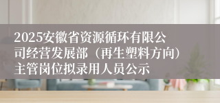 2025安徽省资源循环有限公司经营发展部（再生塑料方向）主管岗位拟录用人员公示