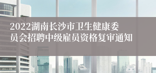 2022湖南长沙市卫生健康委员会招聘中级雇员资格复审通知