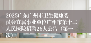 2025广东广州市卫生健康委员会直属事业单位广州市第十二人民医院招聘26人公告(第一次)