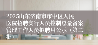 2025山东济南市市中区人民医院招聘实行人员控制总量备案管理工作人员拟聘用公示（第二批）