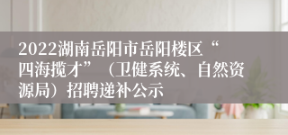 2022湖南岳阳市岳阳楼区“四海揽才”（卫健系统、自然资源局）招聘递补公示