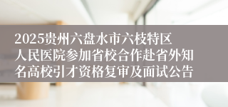 2025贵州六盘水市六枝特区人民医院参加省校合作赴省外知名高校引才资格复审及面试公告
