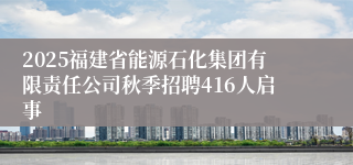 2025福建省能源石化集团有限责任公司秋季招聘416人启事