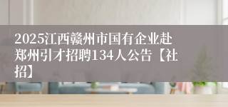 2025江西赣州市国有企业赴郑州引才招聘134人公告【社招】