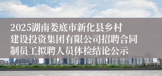 2025湖南娄底市新化县乡村建设投资集团有限公司招聘合同制员工拟聘人员体检结论公示