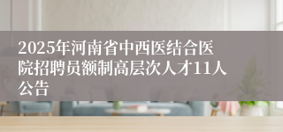 2025年河南省中西医结合医院招聘员额制高层次人才11人公告