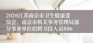 2026江苏南京市卫生健康委员会、南京市机关事务管理局部分事业单位招聘卫技人员886人公告