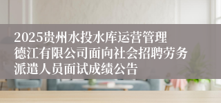 2025贵州水投水库运营管理德江有限公司面向社会招聘劳务派遣人员面试成绩公告