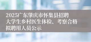 2025广东肇庆市怀集县招聘大学生乡村医生体检、考察合格拟聘用人员公示
