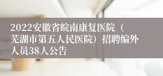 2022安徽省皖南康复医院（芜湖市第五人民医院）招聘编外人员38人公告