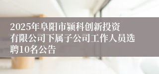 2025年阜阳市颍科创新投资有限公司下属子公司工作人员选聘10名公告