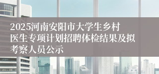 2025河南安阳市大学生乡村医生专项计划招聘体检结果及拟考察人员公示