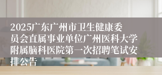 2025广东广州市卫生健康委员会直属事业单位广州医科大学附属脑科医院第一次招聘笔试安排公告