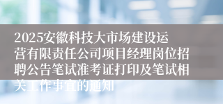 2025安徽科技大市场建设运营有限责任公司项目经理岗位招聘公告笔试准考证打印及笔试相关工作事宜的通知