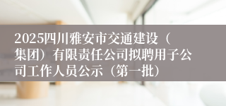 2025四川雅安市交通建设(集团)有限责任公司拟聘用子公司工作人员公示(第一批)