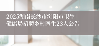 2025湖南长沙市浏阳市卫生健康局招聘乡村医生23人公告