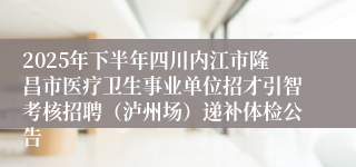 2025年下半年四川内江市隆昌市医疗卫生事业单位招才引智考核招聘（泸州场）递补体检公告