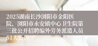2025湖南长沙浏阳市金阳医院、浏阳市永安镇中心卫生院第三批公开招聘编外劳务派遣人员61人公告