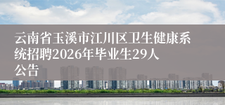 云南省玉溪市江川区卫生健康系统招聘2026年毕业生29人公告