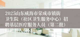 2025山东威海市荣成市镇街卫生院(社区卫生服务中心)招聘基层医疗服务人员(第二批)拟聘用人员公示