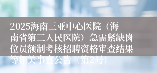 2025海南三亚中心医院（海南省第三人民医院）急需紧缺岗位员额制考核招聘资格审查结果等相关事宜公告（第2号）