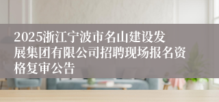 2025浙江宁波市名山建设发展集团有限公司招聘现场报名资格复审公告