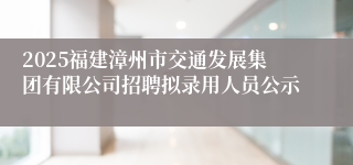 2025福建漳州市交通发展集团有限公司招聘拟录用人员公示