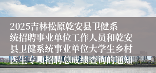 2025吉林松原乾安县卫健系统招聘事业单位工作人员和乾安县卫健系统事业单位大学生乡村医生专项招聘总成绩查询的通知