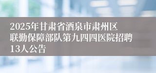 2025年甘肃省酒泉市肃州区联勤保障部队第九四四医院招聘13人公告