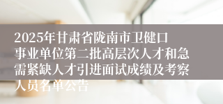 2025年甘肃省陇南市卫健口事业单位第二批高层次人才和急需紧缺人才引进面试成绩及考察人员名单公告
