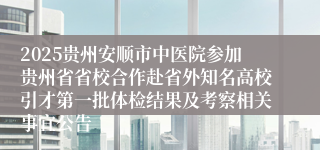 2025贵州安顺市中医院参加贵州省省校合作赴省外知名高校引才第一批体检结果及考察相关事宜公告