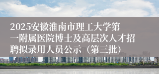 2025安徽淮南市理工大学第一附属医院博士及高层次人才招聘拟录用人员公示(第三批)