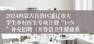 2024内蒙古自治区通辽市大学生乡村医生专项计划“1+N”补充招聘（开鲁县卫生健康系统岗位）拟聘用人员公示公告