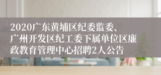 2020广东黄埔区纪委监委、广州开发区纪工委下属单位区廉政教育管理中心招聘2人公告