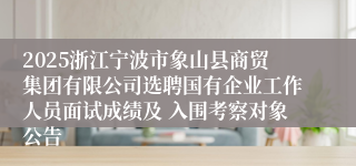 2025浙江宁波市象山县商贸集团有限公司选聘国有企业工作人员面试成绩及 入围考察对象公告