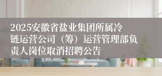 2025安徽省盐业集团所属冷链运营公司(筹)运营管理部负责人岗位取消招聘公告