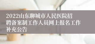 2022山东聊城市人民医院招聘备案制工作人员网上报名工作补充公告