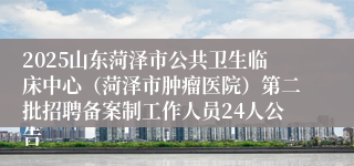 2025山东菏泽市公共卫生临床中心(菏泽市肿瘤医院)第二批招聘备案制工作人员24人公告