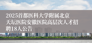2025首都医科大学附属北京天坛医院安徽医院高层次人才招聘18人公告