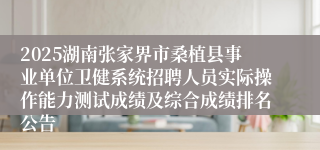 2025湖南张家界市桑植县事业单位卫健系统招聘人员实际操作能力测试成绩及综合成绩排名公告