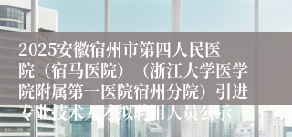 2025安徽宿州市第四人民医院（宿马医院）（浙江大学医学院附属第一医院宿州分院）引进专业技术人才拟聘用人员公示