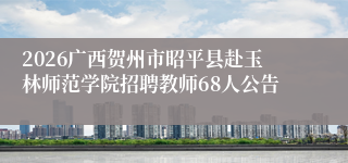 2026广西贺州市昭平县赴玉林师范学院招聘教师68人公告