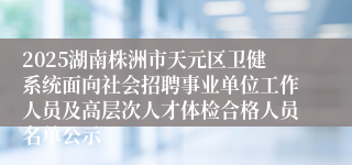 2025湖南株洲市天元区卫健系统面向社会招聘事业单位工作人员及高层次人才体检合格人员名单公示