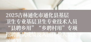 2025吉林通化市通化县基层卫生专业基层卫生专业技术人员“县聘乡用”“乡聘村用”专项招聘面试成绩及入围体检人员公示通知