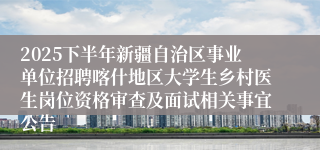 2025下半年新疆自治区事业单位招聘喀什地区大学生乡村医生岗位资格审查及面试相关事宜公告