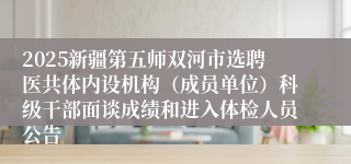 2025新疆第五师双河市选聘医共体内设机构(成员单位)科级干部面谈成绩和进入体检人员公告